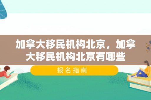 加拿大移民机构北京，加拿大移民机构北京有哪些
