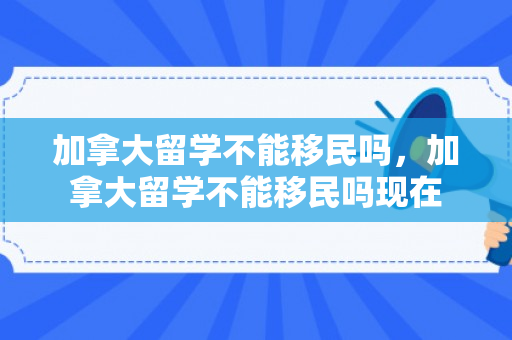 加拿大留学不能移民吗，加拿大留学不能移民吗现在