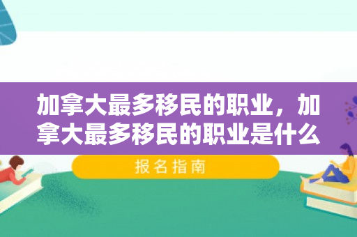 加拿大最多移民的职业，加拿大最多移民的职业是什么