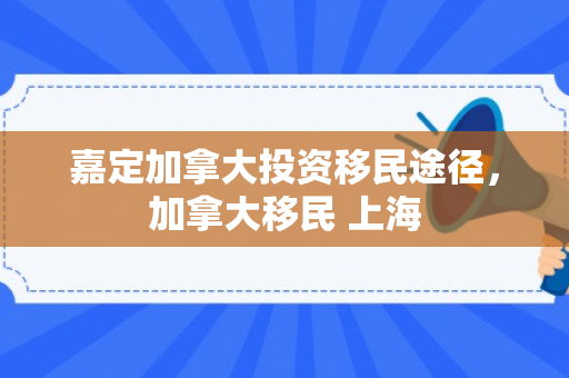 嘉定加拿大投资移民途径，加拿大移民 上海