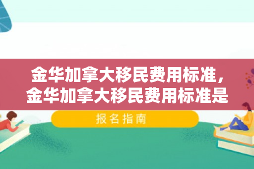金华加拿大移民费用标准，金华加拿大移民费用标准是多少