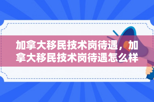 加拿大移民技术岗待遇，加拿大移民技术岗待遇怎么样