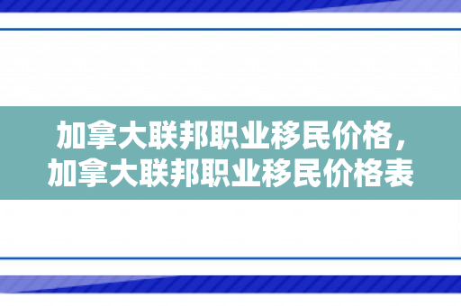 加拿大联邦职业移民价格，加拿大联邦职业移民价格表
