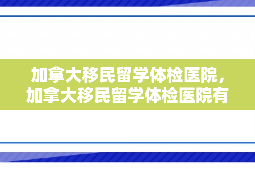 加拿大移民留学体检医院，加拿大移民留学体检医院有哪些