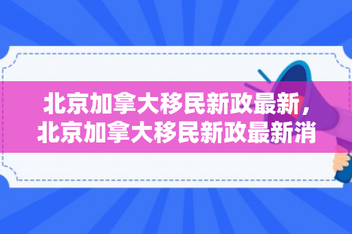 北京加拿大移民新政最新，北京加拿大移民新政最新消息新闻