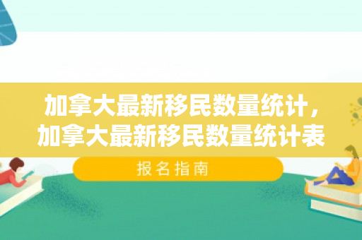 加拿大最新移民数量统计，加拿大最新移民数量统计表