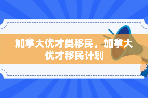 加拿大优才类移民，加拿大优才移民计划