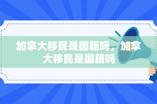 加拿大移民是国籍吗，加拿大移民是国籍吗