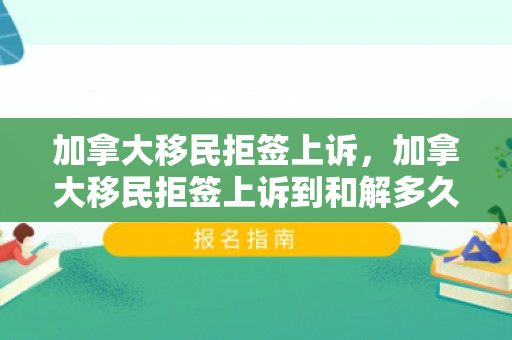 加拿大移民拒签上诉，加拿大移民拒签上诉到和解多久,概率多大