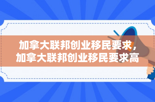 加拿大联邦创业移民要求，加拿大联邦创业移民要求高吗