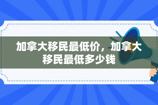 加拿大移民最低价，加拿大移民最低多少钱