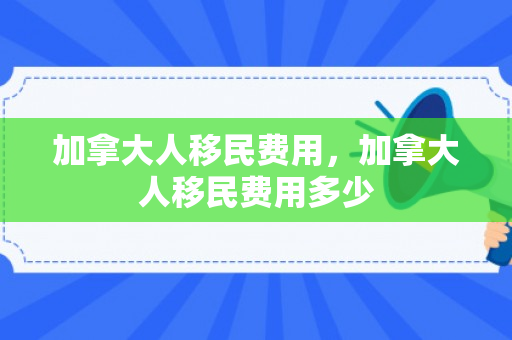 加拿大人移民费用，加拿大人移民费用多少