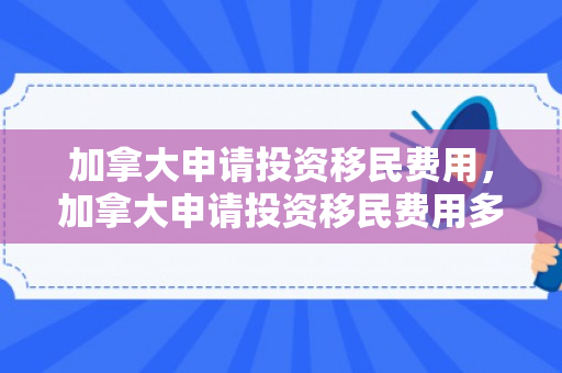 加拿大申请投资移民费用，加拿大申请投资移民费用多少