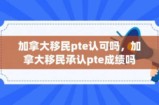 加拿大移民pte认可吗，加拿大移民承认pte成绩吗