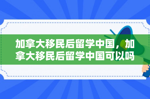 加拿大移民后留学中国，加拿大移民后留学中国可以吗