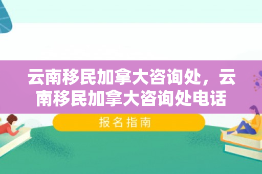 云南移民加拿大咨询处，云南移民加拿大咨询处电话