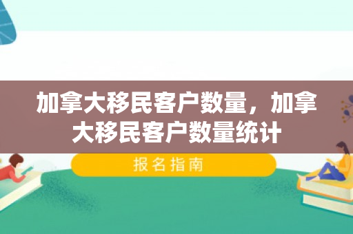 加拿大移民客户数量，加拿大移民客户数量统计