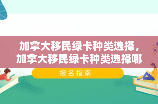 加拿大移民绿卡种类选择，加拿大移民绿卡种类选择哪个