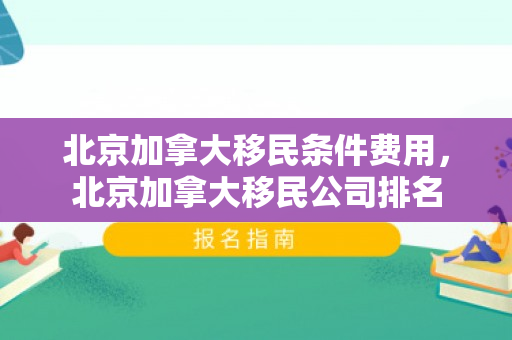北京加拿大移民条件费用，北京加拿大移民公司排名