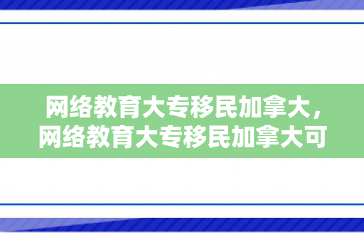 网络教育大专移民加拿大，网络教育大专移民加拿大可以吗