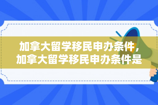 加拿大留学移民申办条件，加拿大留学移民申办条件是什么