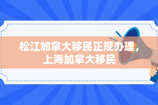 松江加拿大移民正规办理，上海加拿大移民