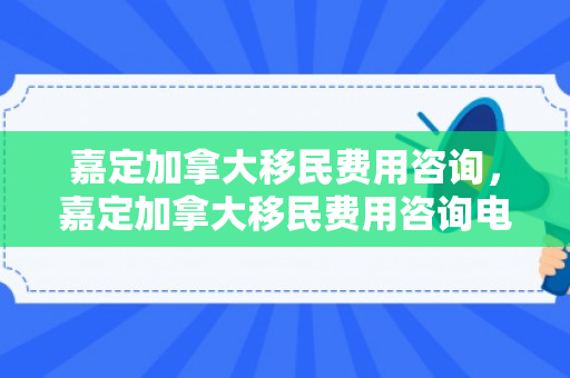 嘉定加拿大移民费用咨询，嘉定加拿大移民费用咨询电话