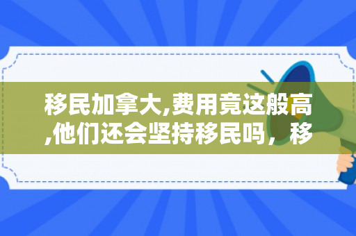 移民加拿大,费用竟这般高,他们还会坚持移民吗，移民加拿大,费用竟这般高,他们还会坚持移民吗