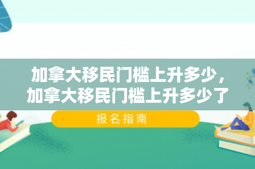 加拿大移民门槛上升多少，加拿大移民门槛上升多少了