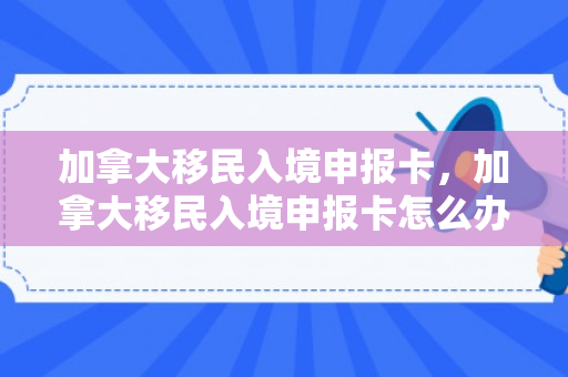 加拿大移民入境申报卡，加拿大移民入境申报卡怎么办理