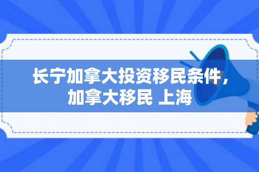 长宁加拿大投资移民条件，加拿大移民 上海