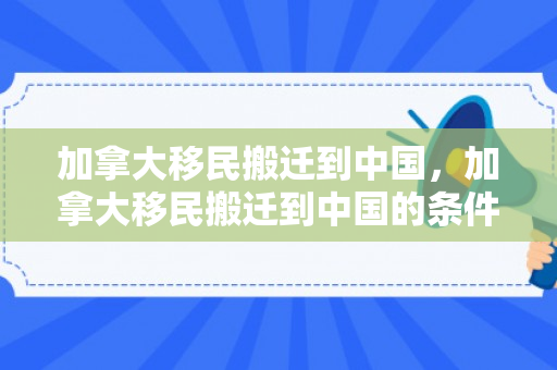 加拿大移民搬迁到中国，加拿大移民搬迁到中国的条件