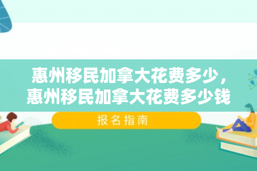 惠州移民加拿大花费多少，惠州移民加拿大花费多少钱