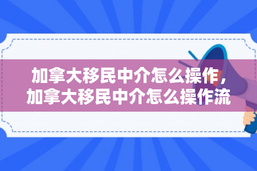 加拿大移民中介怎么操作，加拿大移民中介怎么操作流程