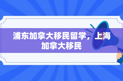 浦东加拿大移民留学，上海加拿大移民