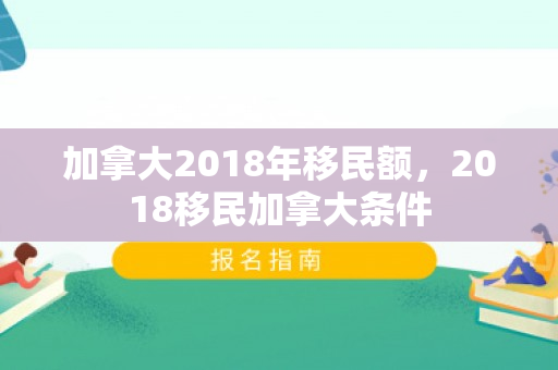 加拿大2018年移民额，2018移民加拿大条件