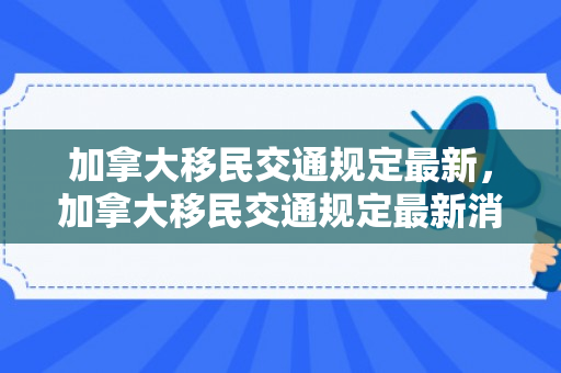 加拿大移民交通规定最新，加拿大移民交通规定最新消息