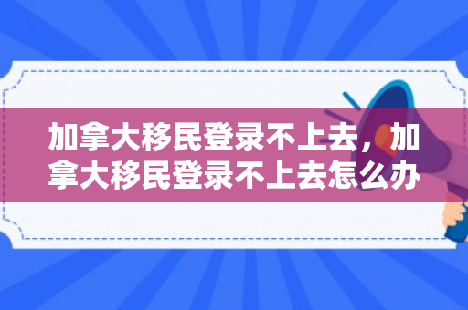 加拿大移民登录不上去，加拿大移民登录不上去怎么办