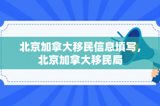 北京加拿大移民信息填写，北京加拿大移民局