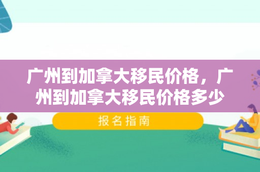 广州到加拿大移民价格，广州到加拿大移民价格多少