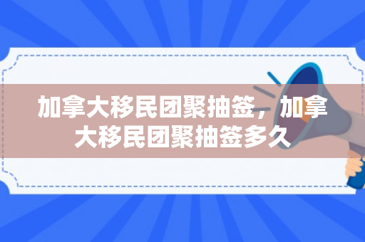 加拿大移民团聚抽签，加拿大移民团聚抽签多久