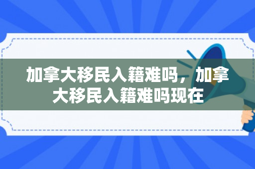 加拿大移民入籍难吗，加拿大移民入籍难吗现在