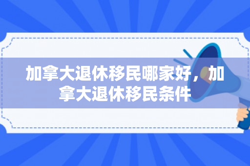 加拿大退休移民哪家好，加拿大退休移民条件