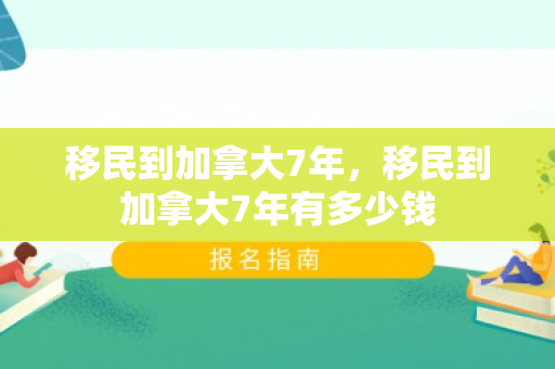 移民到加拿大7年，移民到加拿大7年有多少钱