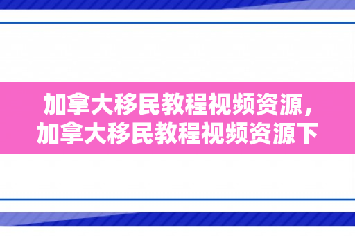加拿大移民教程视频资源，加拿大移民教程视频资源下载