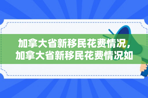加拿大省新移民花费情况，加拿大省新移民花费情况如何