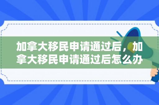 加拿大移民申请通过后，加拿大移民申请通过后怎么办