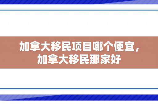 加拿大移民项目哪个便宜，加拿大移民那家好
