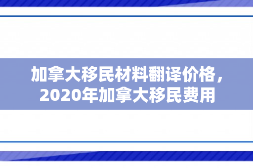 加拿大移民材料翻译价格，2020年加拿大移民费用