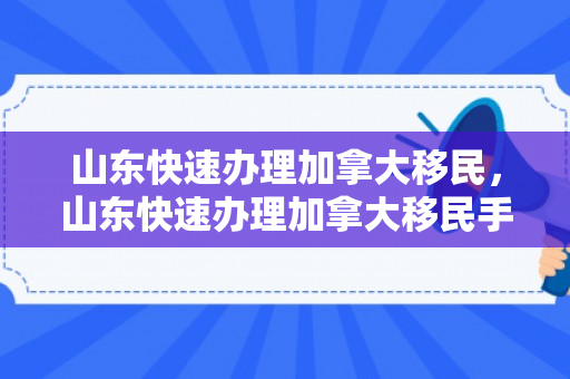 山东快速办理加拿大移民，山东快速办理加拿大移民手续